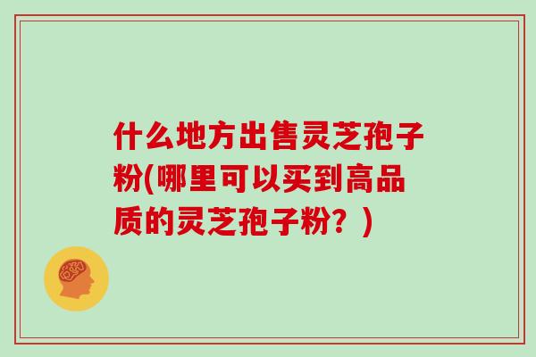 什么地方出售灵芝孢子粉(哪里可以买到高品质的灵芝孢子粉？)