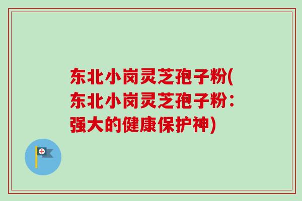 东北小岗灵芝孢子粉(东北小岗灵芝孢子粉：强大的健康保护神)