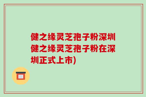 健之缘灵芝孢子粉深圳健之缘灵芝孢子粉在深圳正式上市) 健之缘灵芝孢子粉深圳健之缘灵芝孢子粉在深圳正式上市)