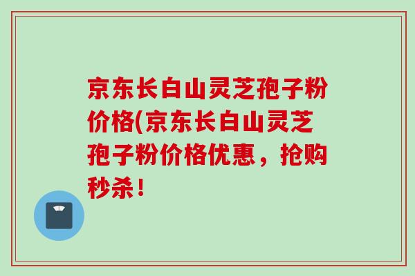 京东长白山灵芝孢子粉价格(京东长白山灵芝孢子粉价格优惠,抢购秒杀! 京东长白山灵芝孢子粉价格(京东长白山灵芝孢子粉价格优惠,抢购秒杀!