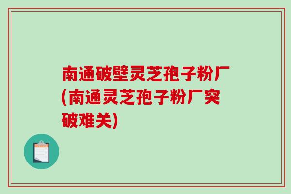 南通破壁灵芝孢子粉厂(南通灵芝孢子粉厂突破难关) 南通破壁灵芝孢子粉厂(南通灵芝孢子粉厂突破难关)