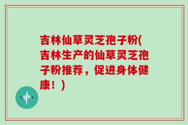 吉林仙草灵芝孢子粉(吉林生产的仙草灵芝孢子粉推荐,促进身体健康!) 吉林仙草灵芝孢子粉(吉林生产的仙草灵芝孢子粉推荐,促进身体健康!)