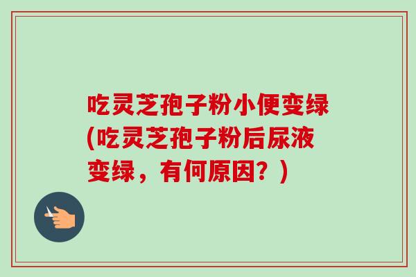 吃灵芝孢子粉小便变绿(吃灵芝孢子粉后尿液变绿,有何原因?) 吃灵芝孢子粉小便变绿(吃灵芝孢子粉后尿液变绿,有何原因?)