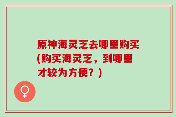 原神海灵芝去哪里购买(购买海灵芝,到哪里才较为方便?) 原神海灵芝去哪里购买(购买海灵芝,到哪里才较为方便?)