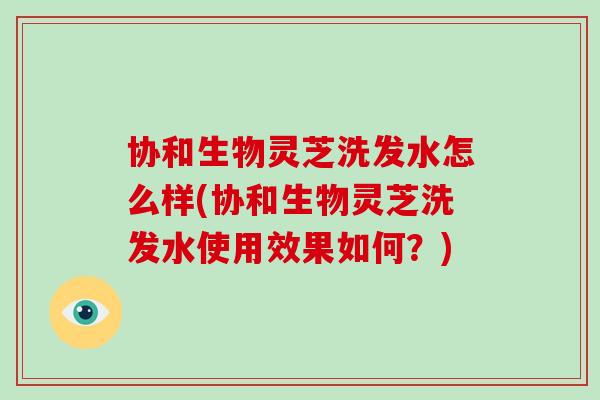 协和生物灵芝洗发水怎么样(协和生物灵芝洗发水使用效果如何？)