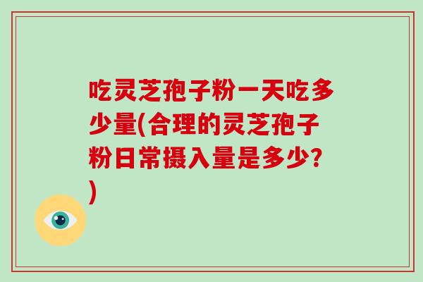 吃灵芝孢子粉一天吃多少量(合理的灵芝孢子粉日常摄入量是多少？)
