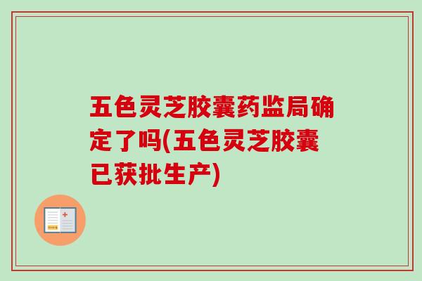 五色灵芝胶囊药监局确定了吗(五色灵芝胶囊已获批生产) 五色灵芝胶囊药监局确定了吗(五色灵芝胶囊已获批生产)