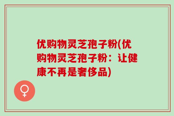 优购物灵芝孢子粉(优购物灵芝孢子粉:让健康不再是奢侈品) 优购物灵芝孢子粉(优购物灵芝孢子粉:让健康不再是奢侈品)