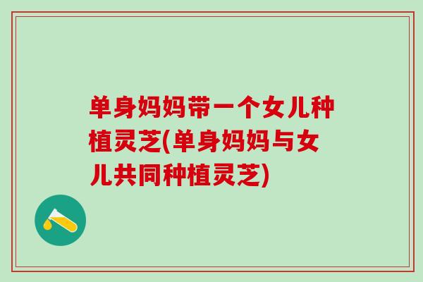 单身妈妈带一个女儿种植灵芝(单身妈妈与女儿共同种植灵芝) 单身妈妈带一个女儿种植灵芝(单身妈妈与女儿共同种植灵芝)
