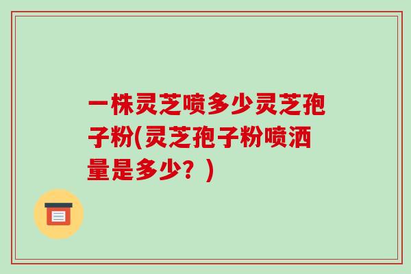一株灵芝喷多少灵芝孢子粉(灵芝孢子粉喷洒量是多少?) 一株灵芝喷多少灵芝孢子粉(灵芝孢子粉喷洒量是多少?)