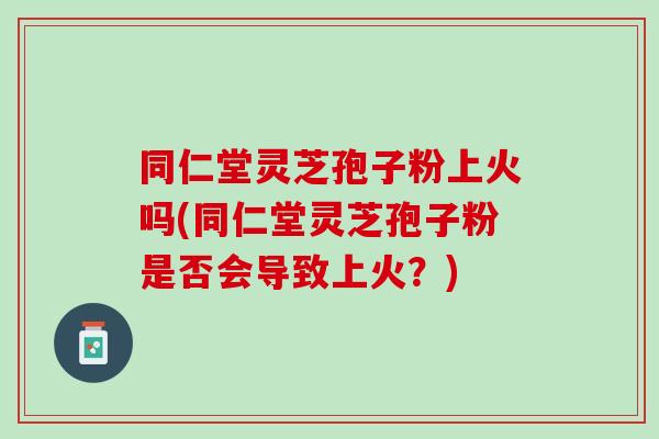 同仁堂灵芝孢子粉上火吗(同仁堂灵芝孢子粉是否会导致上火?) 同仁堂灵芝孢子粉上火吗(同仁堂灵芝孢子粉是否会导致上火?)
