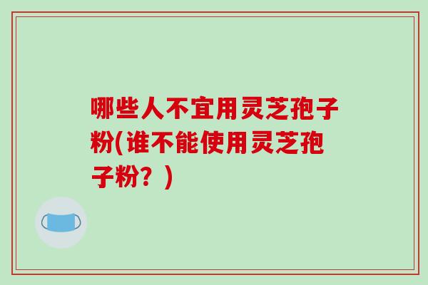 哪些人不宜用灵芝孢子粉(谁不能使用灵芝孢子粉？)