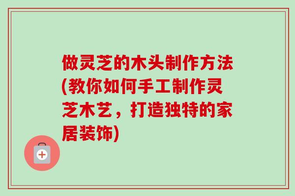 做灵芝的木头制作方法(教你如何手工制作灵芝木艺,打造独特的家居装饰) 做灵芝的木头制作方法(教你如何手工制作灵芝木艺,打造独特的家居装饰)
