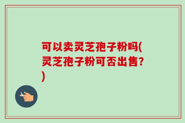 可以卖灵芝孢子粉吗(灵芝孢子粉可否出售?) 可以卖灵芝孢子粉吗(灵芝孢子粉可否出售?)