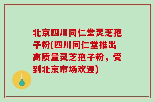 北京四川同仁堂灵芝孢子粉(四川同仁堂推出高质量灵芝孢子粉,受到北京市场欢迎) 北京四川同仁堂灵芝孢子粉(四川同仁堂推出高质量灵芝孢子粉,受到北京市场欢迎)