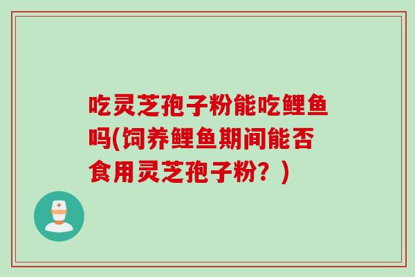 吃灵芝孢子粉能吃鲤鱼吗(饲养鲤鱼期间能否食用灵芝孢子粉?) 吃灵芝孢子粉能吃鲤鱼吗(饲养鲤鱼期间能否食用灵芝孢子粉?)