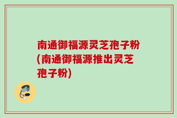 南通御福源灵芝孢子粉(南通御福源推出灵芝孢子粉) 南通御福源灵芝孢子粉(南通御福源推出灵芝孢子粉)