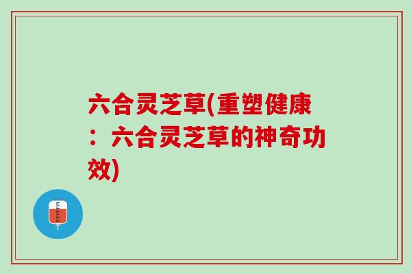 六合灵芝草(重塑健康:六合灵芝草的神奇功效) 六合灵芝草(重塑健康:六合灵芝草的神奇功效)