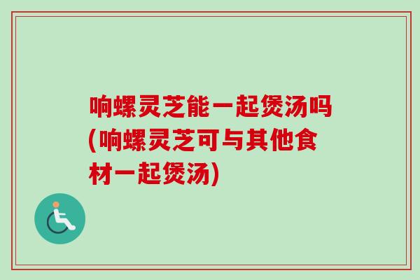响螺灵芝能一起煲汤吗(响螺灵芝可与其他食材一起煲汤) 响螺灵芝能一起煲汤吗(响螺灵芝可与其他食材一起煲汤)