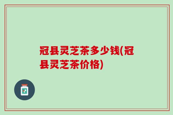 冠县灵芝茶多少钱(冠县灵芝茶价格) 冠县灵芝茶多少钱(冠县灵芝茶价格)