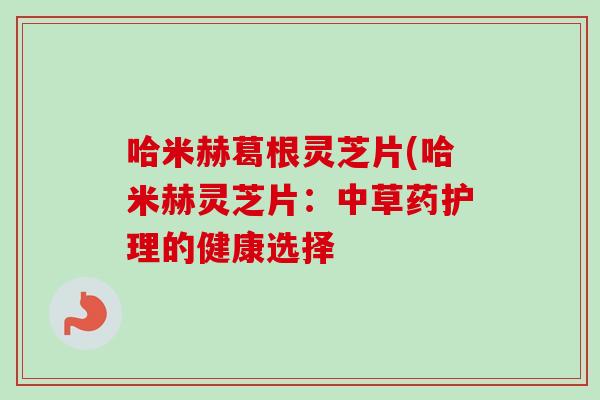 哈米赫葛根灵芝片(哈米赫灵芝片:中草药护理的健康选择 哈米赫葛根灵芝片(哈米赫灵芝片:中草药护理的健康选择