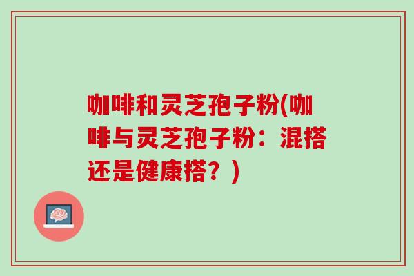 咖啡和灵芝孢子粉(咖啡与灵芝孢子粉:混搭还是健康搭?) 咖啡和灵芝孢子粉(咖啡与灵芝孢子粉:混搭还是健康搭?)