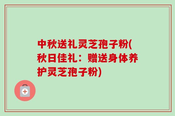 中秋送礼灵芝孢子粉(秋日佳礼:赠送身体养护灵芝孢子粉) 中秋送礼灵芝孢子粉(秋日佳礼:赠送身体养护灵芝孢子粉)