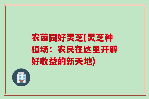 农菌园好灵芝(灵芝种植场:农民在这里开辟好收益的新天地) 农菌园好灵芝(灵芝种植场:农民在这里开辟好收益的新天地)