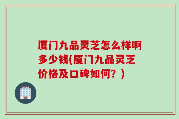 厦门九品灵芝怎么样啊多少钱(厦门九品灵芝价格及口碑如何?) 厦门九品灵芝怎么样啊多少钱(厦门九品灵芝价格及口碑如何?)
