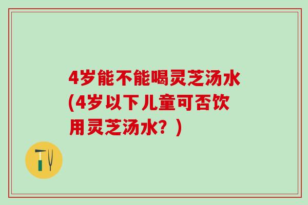 4岁能不能喝灵芝汤水(4岁以下儿童可否饮用灵芝汤水?) 4岁能不能喝灵芝汤水(4岁以下儿童可否饮用灵芝汤水?)