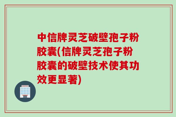 中信牌灵芝破壁孢子粉胶囊(信牌灵芝孢子粉胶囊的破壁技术使其功效更显著) 中信牌灵芝破壁孢子粉胶囊(信牌灵芝孢子粉胶囊的破壁技术使其功效更显著)