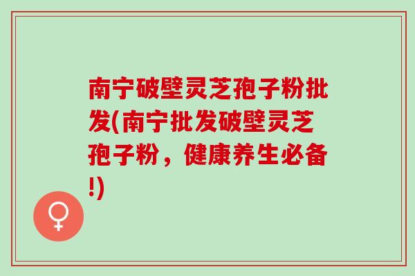 南宁破壁灵芝孢子粉批发(南宁批发破壁灵芝孢子粉,健康养生必备!) 南宁破壁灵芝孢子粉批发(南宁批发破壁灵芝孢子粉,健康养生必备!)