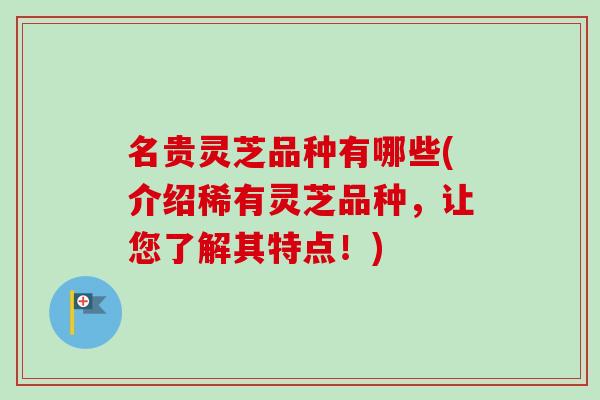 名贵灵芝品种有哪些(介绍稀有灵芝品种,让您了解其特点!) 名贵灵芝品种有哪些(介绍稀有灵芝品种,让您了解其特点!)