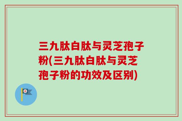 三九肽白肽与灵芝孢子粉(三九肽白肽与灵芝孢子粉的功效及区别) 三九肽白肽与灵芝孢子粉(三九肽白肽与灵芝孢子粉的功效及区别)