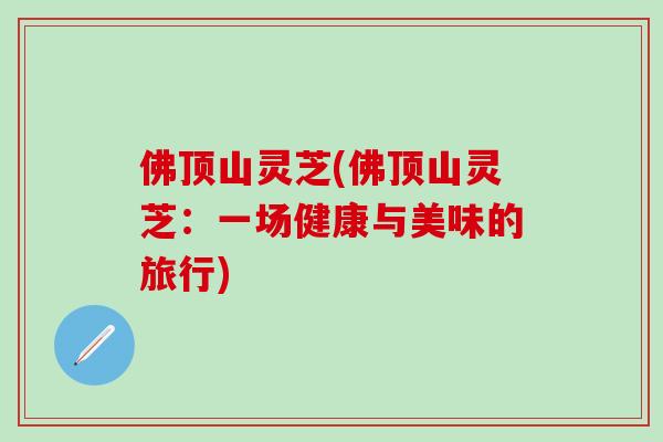 佛顶山灵芝(佛顶山灵芝:一场健康与美味的旅行) 佛顶山灵芝(佛顶山灵芝:一场健康与美味的旅行)