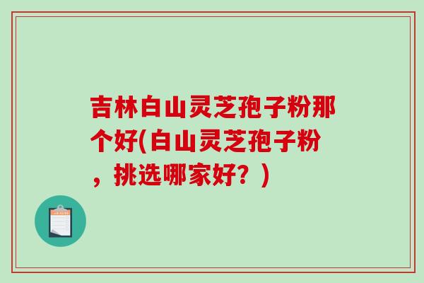 吉林白山灵芝孢子粉那个好(白山灵芝孢子粉,挑选哪家好?) 吉林白山灵芝孢子粉那个好(白山灵芝孢子粉,挑选哪家好?)
