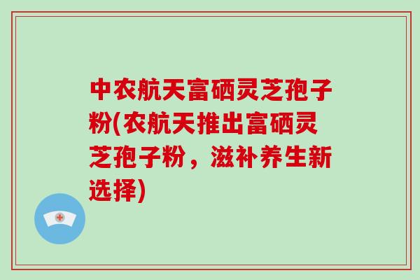 中农航天富硒灵芝孢子粉(农航天推出富硒灵芝孢子粉,滋补养生新选择) 中农航天富硒灵芝孢子粉(农航天推出富硒灵芝孢子粉,滋补养生新选择)
