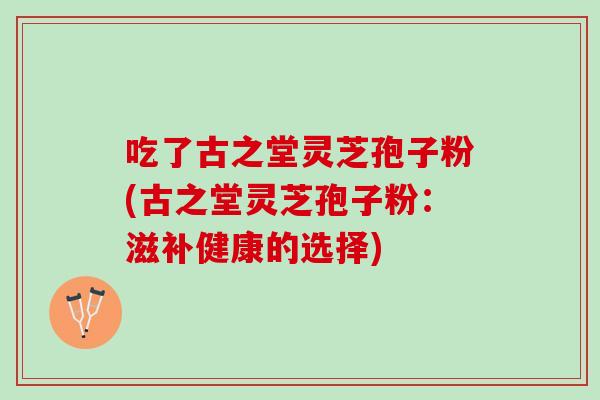 吃了古之堂灵芝孢子粉(古之堂灵芝孢子粉:滋补健康的选择) 吃了古之堂灵芝孢子粉(古之堂灵芝孢子粉:滋补健康的选择)