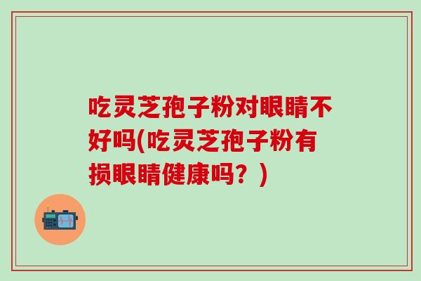 吃灵芝孢子粉对眼睛不好吗(吃灵芝孢子粉有损眼睛健康吗?) 吃灵芝孢子粉对眼睛不好吗(吃灵芝孢子粉有损眼睛健康吗?)