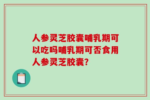 人参灵芝胶囊哺乳期可以吃吗哺乳期可否食用人参灵芝胶囊? 人参灵芝胶囊哺乳期可以吃吗哺乳期可否食用人参灵芝胶囊?