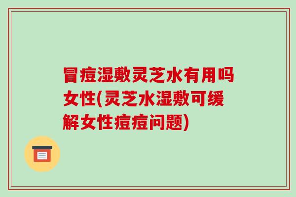 冒痘湿敷灵芝水有用吗女性(灵芝水湿敷可缓解女性痘痘问题)