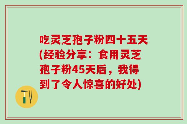 吃灵芝孢子粉四十五天(经验分享:食用灵芝孢子粉45天后,我得到了令人惊喜的好处) 吃灵芝孢子粉四十五天(经验分享:食用灵芝孢子粉45天后,我得到了令人惊喜的好处)