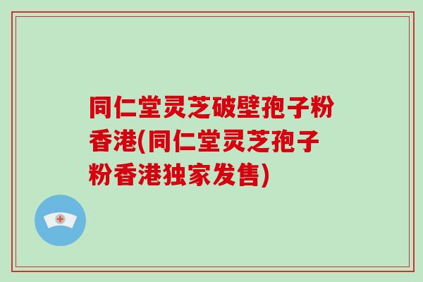 同仁堂灵芝破壁孢子粉香港(同仁堂灵芝孢子粉香港独家发售)