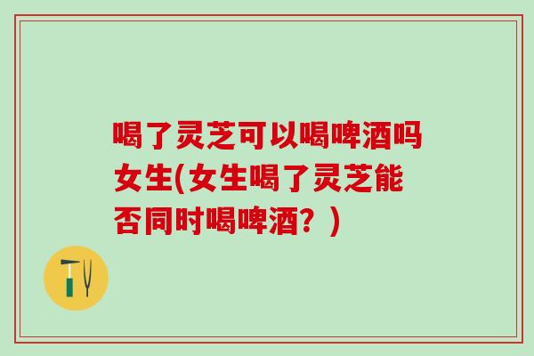 喝了灵芝可以喝啤酒吗女生(女生喝了灵芝能否同时喝啤酒?) 喝了灵芝可以喝啤酒吗女生(女生喝了灵芝能否同时喝啤酒?)