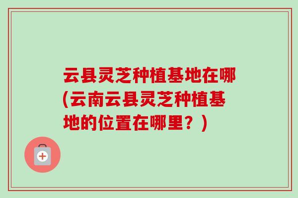 云县灵芝种植基地在哪(云南云县灵芝种植基地的位置在哪里？)