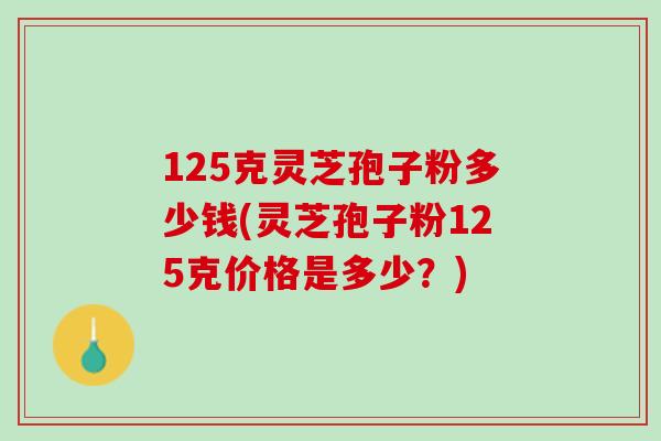 125克灵芝孢子粉多少钱(灵芝孢子粉125克价格是多少？)