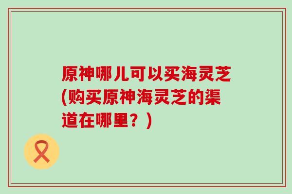 原神哪儿可以买海灵芝(购买原神海灵芝的渠道在哪里?) 原神哪儿可以买海灵芝(购买原神海灵芝的渠道在哪里?)