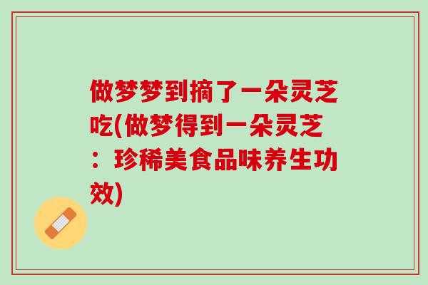 做梦梦到摘了一朵灵芝吃(做梦得到一朵灵芝:珍稀美食品味养生功效) 做梦梦到摘了一朵灵芝吃(做梦得到一朵灵芝:珍稀美食品味养生功效)
