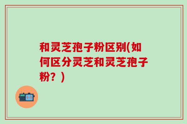 和灵芝孢子粉区别(如何区分灵芝和灵芝孢子粉?) 和灵芝孢子粉区别(如何区分灵芝和灵芝孢子粉?)