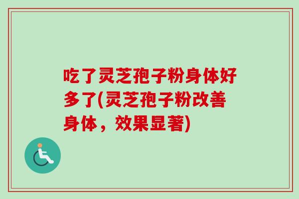 吃了灵芝孢子粉身体好多了(灵芝孢子粉改善身体，效果显著)